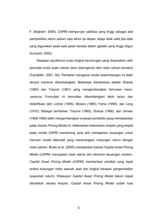 F. Brigham: 2006). CAPM mempunyai validitas yang tinggi sebagai alat
pemprediksi return saham satu tahun ke depan, tetapi tidak valid jika data
yang digunakan pada saat pasar berada dalam gejolak yang tinggi (Agus
Sumanto: 2005).
Keadaan equilibrium suatu tingkat keuntungan yang disyaratkan oleh
pemodal untuk suatu saham akan dipengaruhi oleh risiko saham tersebut
(Tandelilin, 2001: 90). Perhatian mengenai model keseimbangan ini telah
secara menerus dikembangkan. Beberapa diantaranya adalah Sharpe
(1964) dan Treynor (1961) yang mengembangkan formulasi meanvariance. Formulasi ini kemudian dikembangkan lebih lanjut dan
diklarifikasi oleh Lintner (1965), Mossin (1966), Fama (1968), dan Long
(1972). Sebagai tambahan, Treynor (1965), Sharpe (1966), dan Jensen
(1968-1969) telah mengembangkan evaluasi portofolio yang mendasarkan
pada Assets Pricing Model ini. Kelemahan-kelemahan empiris yang terjadi
pada model CAPM mendorong para ahli manajemen keuangan untuk
mencari model alternatif yang menerangkan hubungan return dengan
risiko saham. Bodie et al. (2005) menjelaskan bahwa Capital Asset Pricing
Model (CAPM) merupakan hasil utama dari ekonomi keuangan modern.
Capital Asset Pricing Model (CAPM) memberikan prediksi yang tepat
antara hubungan risiko sebuah aset dan tingkat harapan pengembalian
(expected return). Walaupun Capital Asset Pricing Model belum dapat
dibuktikan secara empiris, Capital Asset Pricing Model sudah luas

5

 
