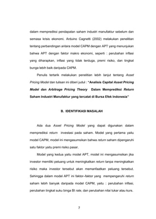 dalam memprediksi pendapatan saham industri manufaktur sebelum dan
semasa krisis ekonomi. Arduino Cagnetti (2002) melakukan penelitian
tentang perbandingan antara model CAPM dengan APT yang menunjukan
bahwa APT dengan faktor makro ekonomi, seperti : perubahan inflasi
yang diharapkan, inflasi yang tidak terduga, premi risiko, dan tingkat
bunga lebih baik daripada CAPM.
Penulis tertarik melakukan penelitian lebih lanjut tentang Asset
Pricing Model dan tulisan ini diberi judul : “Analisis Capital Asset Pricing
Model dan Arbitrage Pricing Theory

Dalam Memprediksi Return

Saham Industri Manufaktur yang tercatat di Bursa Efek Indonesia”

B. IDENTIFIKASI MASALAH

Ada dua Asset Pricing Model yang dapat digunakan dalam
memprediksi return

investasi pada saham. Model yang pertama yaitu

model CAPM, model ini mengasumsikan bahwa return saham dipengaruhi
satu faktor yaitu premi risiko pasar.
Model yang kedua yaitu model APT, model ini mengasumsikan jika
investor memiliki peluang untuk meningkatkan return tanpa meningkatkan
risiko maka investor tersebut akan memanfaatkan peluang tersebut.
Sehingga dalam model APT ini faktor–faktor yang mempengaruhi return
saham lebih banyak daripada model CAPM, yaitu : perubahan inflasi,
perubahan tingkat suku binga BI rate, dan perubahan nilai tukar atau kurs.

7

 