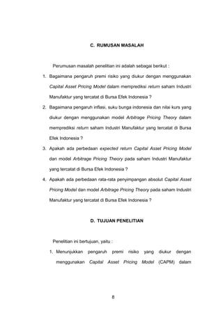 C. RUMUSAN MASALAH

Perumusan masalah penelitian ini adalah sebagai berikut :
1. Bagaimana pengaruh premi risiko yang diukur dengan menggunakan
Capital Asset Pricing Model dalam memprediksi return saham Industri
Manufaktur yang tercatat di Bursa Efek Indonesia ?
2. Bagaimana pengaruh inflasi, suku bunga indonesia dan nilai kurs yang
diukur dengan menggunakan model Arbitrage Pricing Theory dalam
memprediksi return saham Industri Manufaktur yang tercatat di Bursa
Efek Indonesia ?
3. Apakah ada perbedaan expected return Capital Asset Pricing Model
dan model Arbitrage Pricing Theory pada saham Industri Manufaktur
yang tercatat di Bursa Efek Indonesia ?
4. Apakah ada perbedaan rata-rata penyimpangan absolut Capital Asset
Pricing Model dan model Arbitrage Pricing Theory pada saham Industri
Manufaktur yang tercatat di Bursa Efek Indonesia ?

D. TUJUAN PENELITIAN

Penelitian ini bertujuan, yaitu :
1. Menunjukkan
menggunakan

pengaruh
Capital

premi
Asset

8

risiko
Pricing

yang
Model

diukur
(CAPM)

dengan
dalam

 