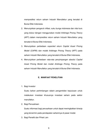 memprediksi return saham Industri Manufaktur yang tercatat di
Bursa Efek Indonesia.
2. Menunjukkan pengaruh inflasi, suku bunga indonesia dan nilai kurs
yang diukur dengan menggunakan model Arbitrage Pricing Theory
(APT) dalam memprediksi return saham Industri Manufaktur yang
tercatat di Bursa Efek Indonesia.
3. Menunjukkan perbedaan expected return Capital Asset Pricing
Model (CAPM) dan model Arbitrage Pricing Theory (APT) pada
saham Industri Manufaktur yang tercatat di Bursa Efek Indonesia.
4. Menunjukkan perbedaan rata-rata penyimpangan absolut Capital
Asset Pricing Model dan model Arbitrage Pricing Theory pada
saham Industri Manufaktur yang tercatat di Bursa Efek Indonesia.

E. MANFAAT PENELITIAN

1. Bagi Investor
Suatu bahan pertimbangan dalam pengambilan keputusan untuk
melakukan investasi khususnya investasi saham pada sektor
manufaktur.
2. Bagi Perusahaan
Suatu informasi bagi perusahaan untuk dapat meningkatkan kinerja
yang tercermin pada pendapatan sahamnya di pasar modal.
3. Bagi Peneliti dan Pihak Lain

9

 