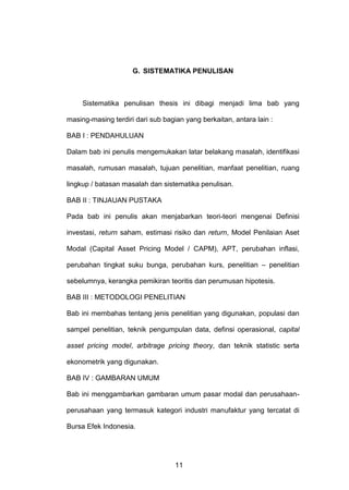 G. SISTEMATIKA PENULISAN

Sistematika penulisan thesis ini dibagi menjadi lima bab yang
masing-masing terdiri dari sub bagian yang berkaitan, antara lain :
BAB I : PENDAHULUAN
Dalam bab ini penulis mengemukakan latar belakang masalah, identifikasi
masalah, rumusan masalah, tujuan penelitian, manfaat penelitian, ruang
lingkup / batasan masalah dan sistematika penulisan.
BAB II : TINJAUAN PUSTAKA
Pada bab ini penulis akan menjabarkan teori-teori mengenai Definisi
investasi, return saham, estimasi risiko dan return, Model Penilaian Aset
Modal (Capital Asset Pricing Model / CAPM), APT, perubahan inflasi,
perubahan tingkat suku bunga, perubahan kurs, penelitian – penelitian
sebelumnya, kerangka pemikiran teoritis dan perumusan hipotesis.
BAB III : METODOLOGI PENELITIAN
Bab ini membahas tentang jenis penelitian yang digunakan, populasi dan
sampel penelitian, teknik pengumpulan data, definsi operasional, capital
asset pricing model, arbitrage pricing theory, dan teknik statistic serta
ekonometrik yang digunakan.
BAB IV : GAMBARAN UMUM
Bab ini menggambarkan gambaran umum pasar modal dan perusahaanperusahaan yang termasuk kategori industri manufaktur yang tercatat di
Bursa Efek Indonesia.

11

 
