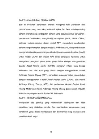 BAB V : ANALISIS DAN PEMBAHASAN
Bab ini berisikan penjelasan analisis mengenai hasil penelitian dan
pembahasan yang mencakup estimasi alpha dan beta masing-masing
saham, menghitung pendapatan saham yang sesungguhnya perusahanperusahaan manufaktur, menghitung pendapatan pasar, model CAPM,
estimasi variable-variabel dalam model APT, menghitung pendapatan
saham yang diharapkan dengan model CAPM dan APT, dan pembahasan
mengenai rata-rata penyimpangan absolut (mean absolut deviation (mad))
untuk model CAPM dan model APT serta pengujian hipotesis untuk
mengetahui pengaruh premi risiko yang diukur dengan menggunakan
Capital Asset Pricing Model (CAPM), pengaruh inflasi, suku bunga
indonesia dan nilai kurs yang diukur dengan menggunakan model
Arbitrage Pricing Theory (APT), perbedaan expected return yang diukur
dengan menggunakan Capital Asset Pricing Model (CAPM) dan model
Arbitrage Pricing Theory (APT), dan perbedaan akurasi Capital Asset
Pricing Model dan model Arbitrage Pricing Theory pada saham Industri
Manufaktur yang tercatat di Bursa Efek Indonesia.
BAB VI : KESIMPULAN DAN SARAN
Merupakan Bab penutup yang memberikan kesimpulan dari hasil
penelitian yang dilakukan penulis. Dan memberikan saran-saran yang
konstruktif yang dapat membangun dan bermanfaat bagi usaha-usaha
penelitian lebih lanjut.

12

 
