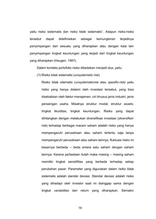 yaitu risiko sistematis dan risiko tidak sistematis”. Adapun risiko-risiko
tersebut

dapat

didefinisikan

sebagai

kemungkinan

terjadinya

penyimpangan dari sesuatu yang diharapkan atau dengan kata lain
penyimpangan tingkat keuntungan yang terjadi dari tingkat keuntungan
yang diharapkan (Haugen, 1997).
Dalam konteks portofolio risiko dibedakan menjadi dua, yaitu:
(1) Risiko tidak sistematis (unsystematic risk)
Risiko tidak sitematis (unsystematicrisk atau spesific-risk) yaitu
risiko yang hanya dialami oleh investasi tersebut, yang bisa
disebabkan oleh faktor manajemen, ciri khusus jenis industri, jenis
persaingan usaha. Misalnya struktur modal, struktur assets,
tingkat

likuiditas,

tingkat

keuntungan.

Risiko

yang

dapat

dihilangkan dengan melakukan diversifikasi investasi (diversifiedrisk) terhadap berbagai macam saham adalah risiko yang hanya
mempengaruhi perusahaan atau saham tertentu saja tanpa
mempengaruhi perusahaan atau saham lainnya, fluktuasi risiko ini
besarnya berbeda – beda antara satu saham dengan saham
lainnya. Karena perbedaan itulah maka masing – masing saham
memiliki tingkat sensitifitas yang berbeda terhadap setiap
perubahan pasar. Parameter yang digunakan dalam risiko tidak
sistematis adalah standar deviasi. Standar deviasi adalah risiko
yang dihadapi oleh investor saat ini dianggap sama dengan
tingkat

variabilitas

dari

return

14

yang

diharapkan.

Semakin

 