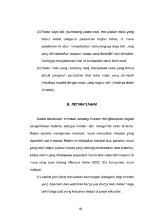 (3) Risiko daya beli (purchasing power-risk), merupakan risiko yang
timbul akibat pengaruh perubahan tingkat inflasi, di mana
perubahan ini akan menyebabkan berkurangnya daya beli uang
yang diinvestasikan maupun bunga yang diperoleh dari investasi.
Sehingga menyebabkan nilai riil pendapatan akan lebih kecil.
(4) Risiko mata uang (currency risk), merupakan risiko yang timbul
akibat pengaruh perubahan nilai tukar mata uang domestik
(misalnya rupiah) dengan mata uang negara lain (misalnya dollar
Amerika).

B. RETURN SAHAM

Dalam melakukan investasi seorang investor mengharapkan tingkat
pengembalian tertentu sebagai imbalan dan mengambil risiko tertentu.
Dalam konteks manajemen investasi, return merupakan imbalan yang
diperoleh dari investasi. Return ini dibedakan menjadi dua, pertama return
yang telah terjadi (actual return) yang dihitung berdasarkan data histories,
kedua return yang diharapkan (expected return) akan diperoleh investor di
masa yang akan datang. Menurut Halim (2003: 30), komponen return
meliputi:
(1) capital gain (loss) merupakan keuntungan (kerugian) bagi investor
yang diperoleh dari kelebihan harga jual (harga beli) diatas harga
beli (harga jual) yang keduanya terjadi di pasar sekunder.

18

 