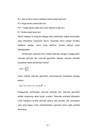 Rt = rate of return (return realisasi) saham pada bulan ke-t
Pt = harga saham pada bulan ke-t
Pt-1 = harga saham pada satu bulan sebelum bulan ke-t
D = dividen pada bulan ke-t
Return realisasi ini berguna sebagai dasar penentuan tingkat keuntungan
yang diharapkan (expected return). Expected return sangat mungkin
berlainan

dengan

return

yang

diterima,

karena

adanya

suatu

ketidakpastian.
Perhitungan expected return dapat dilakukan dengan menggunakan
rata-rata aritmatik dan rata-rata geometrik. Metode rata-rata aritmatik
dinyatakan dalam persamaan berikut :

Untuk metode rata-rata geometrik, persamaannya dinyatakan sebagai
berikut :

Penggunaan perhitungan rata-rata aritmatik dan rata-rata geometrik
adalah tergantung pada tujuan investor. Rata-rata aritmatik diterapkan
untuk mengukur kinerja rata-rata selama satu periode, dan merupakan
cara yang bagus untuk memperkirakan expected return pada periode
berikutnya.

21

 