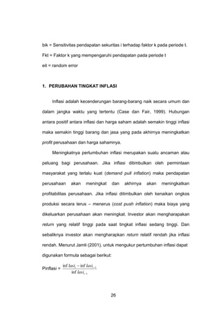 bik = Sensitivitas pendapatan sekuritas i terhadap faktor k pada periode t.
Fkt = Faktor k yang mempengaruhi pendapatan pada periode t
eit = random error

1. PERUBAHAN TINGKAT INFLASI

Inflasi adalah kecenderungan barang-barang naik secara umum dan
dalam jangka waktu yang tertentu (Case dan Fair, 1999). Hubungan
antara positif antara inflasi dan harga saham adalah semakin tinggi inflasi
maka semakin tinggi barang dan jasa yang pada akhirnya meningkatkan
profit perusahaan dan harga sahamnya.
Meningkatnya pertumbuhan inflasi merupakan suatu ancaman atau
peluang bagi perusahaan. Jika inflasi ditimbulkan oleh permintaan
masyarakat yang terlalu kuat (demand pull inflation) maka pendapatan
perusahaan

akan

meningkat

dan

akhirnya

akan

meningkatkan

profitabilitas perusahaan. Jika inflasi ditimbulkan oleh kenaikan ongkos
produksi secara terus – menerus (cost push inflation) maka biaya yang
dikeluarkan perusahaan akan meningkat. Investor akan mengharapakan
return yang relatif tinggi pada saat tingkat inflasi sedang tinggi. Dan
sebaliknya investor akan mengharapkan return relatif rendah jika inflasi
rendah. Menurut Jamli (2001), untuk mengukur pertumbuhan inflasi dapat
digunakan formula sebagai berikut:
Pinflasi =

inf lasit  inf lasit 1
inf lasit 1

26

 