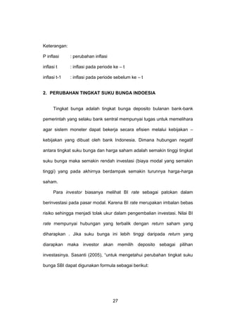 Keterangan:
P inflasi

: perubahan inflasi

inflasi t

: inflasi pada periode ke – t

inflasi t-1

: inflasi pada periode sebelum ke – t

2. PERUBAHAN TINGKAT SUKU BUNGA INDOESIA

Tingkat bunga adalah tingkat bunga deposito bulanan bank-bank
pemerintah yang selaku bank sentral mempunyai tugas untuk memelihara
agar sistem moneter dapat bekerja secara efisien melalui kebijakan –
kebijakan yang dibuat oleh bank Indonesia. Dimana hubungan negatif
antara tingkat suku bunga dan harga saham adalah semakin tinggi tingkat
suku bunga maka semakin rendah investasi (biaya modal yang semakin
tinggi) yang pada akhirnya berdampak semakin turunnya harga-harga
saham.
Para investor biasanya melihat BI rate sebagai patokan dalam
berinvestasi pada pasar modal. Karena BI rate merupakan imbalan bebas
risiko sehingga menjadi tolak ukur dalam pengembalian investasi. Nilai BI
rate mempunyai hubungan yang terbalik dengan return saham yang
diharapkan . Jika suku bunga ini lebih tinggi daripada return yang
diarapkan maka investor akan memilih deposito sebagai pilihan
investasinya. Sasanti (2005), “untuk mengetahui perubahan tingkat suku
bunga SBI dapat digunakan formula sebagai berikut:

27

 