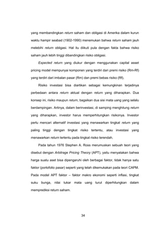 yang membandingkan return saham dan obligasi di Amerika dalam kurun
waktu hampir seabad (1902-1990) menemukan bahwa return saham jauh
melebihi return obligasi. Hal itu diikuti pula dengan fakta bahwa risiko
saham jauh lebih tinggi dibandingkan risiko obligasi.
Expected return yang diukur dengan menggunakan capital asset
pricing model mempunyai komponen yang terdiri dari premi risiko (Rm-Rf)
yang terdiri dari imbalan pasar (Rm) dan premi bebas risiko (Rf).
Risiko investasi bisa diartikan sebagai kemungkinan terjadinya
perbedaan antara return aktual dengan return yang diharapkan. Dua
konsep ini, risiko maupun return, bagaikan dua sisi mata uang yang selalu
berdampingan. Artinya, dalam berinvestasi, di samping menghitung return
yang diharapkan, investor harus memperhitungkan risikonya. Investor
perlu mencari alternatif investasi yang menawarkan tingkat return yang
paling tinggi dengan tingkat risiko tertentu, atau investasi yang
menawarkan return tertentu pada tingkat risiko terendah.
Pada tahun 1976 Stephen A. Ross merumuskan sebuah teori yang
disebut dengan Arbitrage Pricing Theory (APT), yaitu menyatakan bahwa
harga suatu aset bisa dipengaruhi oleh berbagai faktor, tidak hanya satu
faktor (portofolio pasar) seperti yang telah dikemukakan pada teori CAPM.
Pada model APT faktor – faktor makro ekonomi seperti inflasi, tingkat
suku

bunga,

nilai

tukar

mata

uang

memprediksi return saham.

34

turut

diperhitungkan

dalam

 