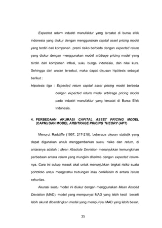 Expected return industri manufaktur yang tercatat di bursa efek
indonesia yang diukur dengan menggunakan capital asset pricing model
yang terdiri dari komponen premi risiko berbeda dengan expected return
yang diukur dengan menggunakan model arbitrage pricing model yang
terdiri dari komponen inflasi, suku bunga indonesia, dan nilai kurs.
Sehingga dari uraian tersebut, maka dapat disusun hipótesis sebagai
berikut :
Hipotesis tiga : Expected return capital asset pricing model berbeda
dengan expected return model arbitrage pricing model
pada industri manufaktur yang tercatat di Bursa Efek
Indonesia.

4. PERBEDAAN AKURASI CAPITAL ASSET PRICING MODEL
(CAPM) DAN MODEL ARBITRAGE PRICING THEORY (APT)

Menurut Radcliffe (1997, 217-218), beberapa ukuran statistik yang
dapat digunakan untuk menggambarkan suatu risiko dan return, di
antaranya adalah : Mean Absolute Deviation menunjukkan kemungkinan
perbedaan antara return yang mungkin diterima dengan expected returnnya. Cara ini cukup masuk akal untuk menunjukkan tingkat risiko suatu
portofolio untuk mengetahui hubungan atau correlation di antara return
sekuritas.
Akurasi suatu model ini diukur dengan menggunakan Mean Absolut
Deviation (MAD), model yang mempunyai MAD yang lebih kecil berarti
lebih akurat dibandingkan model yang mempunyai MAD yang lebih besar.

35

 