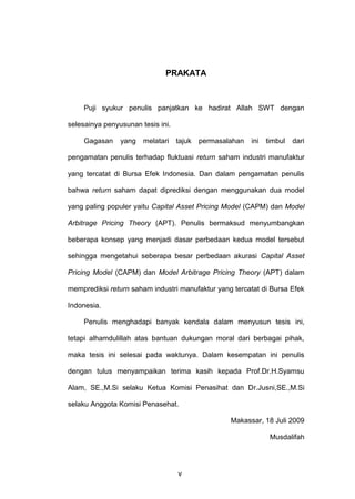 PRAKATA

Puji syukur penulis panjatkan ke hadirat Allah SWT dengan
selesainya penyusunan tesis ini.
Gagasan

yang

melatari

tajuk

permasalahan

ini

timbul

dari

pengamatan penulis terhadap fluktuasi return saham industri manufaktur
yang tercatat di Bursa Efek Indonesia. Dan dalam pengamatan penulis
bahwa return saham dapat diprediksi dengan menggunakan dua model
yang paling populer yaitu Capital Asset Pricing Model (CAPM) dan Model
Arbitrage Pricing Theory (APT). Penulis bermaksud menyumbangkan
beberapa konsep yang menjadi dasar perbedaan kedua model tersebut
sehingga mengetahui seberapa besar perbedaan akurasi Capital Asset
Pricing Model (CAPM) dan Model Arbitrage Pricing Theory (APT) dalam
memprediksi return saham industri manufaktur yang tercatat di Bursa Efek
Indonesia.
Penulis menghadapi banyak kendala dalam menyusun tesis ini,
tetapi alhamdulillah atas bantuan dukungan moral dari berbagai pihak,
maka tesis ini selesai pada waktunya. Dalam kesempatan ini penulis
dengan tulus menyampaikan terima kasih kepada Prof.Dr.H.Syamsu
Alam, SE.,M.Si selaku Ketua Komisi Penasihat dan Dr.Jusni,SE.,M.Si
selaku Anggota Komisi Penasehat.
Makassar, 18 Juli 2009
Musdalifah

v

 
