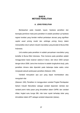 BAB Ill
METODE PENELITIAN
A. JENIS PENELITIAN

Berdasarkan pada masalah, tujuan, hipotesis penelitian dan
kerangka pemikiran maka jenis penelitian ini adalah penelitian uji hipótesis
regresi korelasi yang hendak melihat perbedaan akurasi yang signifikan
capital asset

pricing

model

dan

arbitrage

pricing

theory

dalam

memprediksi return saham industri manufaktur yang tercatat di Bursa Efek
Indonesia.
Unit analisis pada penelitian ini adalah perusahaan manufaktur yang
terdaftar di Bursa Efek Indonesia. Time horizone pada penelitian adalah
menggunakan basis bulanan selama 6 tahun, dari tahun 2003 sampai
dengan tahun 2008. Jenis time horizone ini adalah longitudinal study, yaitu
penelitian dimana data diperoleh pada beberapa batas waktu untuk
menjawab sebuah pertanyaan penelitian (Sekaran: 238).
Variabel merupakan apa pun yang dapat membedakan atau
mengubah nilai
(Sekaran: 249). Penelitian ini menggunakan variabel Tingkat Pendapatan
Saham Industri Manufaktur sebagai variabel dependen (terikat) dan
variabel premi risiko pasar yang dimodelkan dalam CAPM, dan variabel
inflasi, tingkat suku bunga SBI, nilai tukar rupiah terhadap dolar yang
dimodelkan dalam APT sebagai variabel independen (bebas).

37

 