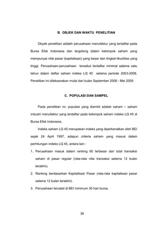 B. OBJEK DAN WAKTU PENELITIAN

Obyek penelitian adalah perusahaan manufaktur yang terdaftar pada
Bursa Efek Indonesia dan tergolong dalam kelompok saham yang
mempunyai nilai pasar (kapitalisasi) yang besar dan tingkat likuiditas yang
tinggi. Perusahaan-perusahaan tersebut terdaftar minimal selama satu
tahun dalam daftar saham indeks LQ 45

selama periode 2003-2008.

Penelitian ini dilaksanakan mulai dari bulan September 2008 - Mei 2009.

C. POPULASI DAN SAMPEL
Pada penelitian ini, populasi yang diambil adalah saham – saham
industri manufaktur yang terdaftar pada kelompok saham indeks LQ 45 di
Bursa Efek Indonesia.
Indeks saham LQ 45 merupakan indeks yang diperkenalkan oleh BEI
sejak 24 April 1997, adapun criteria saham yang masuk dalam
perhitungan indeks LQ 45, antara lain :
1. Perusahaan masuk dalam ranking 60 terbesar dari total transaksi
saham di pasar regular (rata-rata nilai transaksi selama 12 bulan
terakhir).
2. Ranking berdasarkan Kapitalisasi Pasar (rata-rata kapitalisasi pasar
selama 12 bulan terakhir).
3. Perusahaan tercatat di BEI minimum 30 hari bursa.

38

 