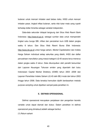 bulanan untuk mencari imbalan aset bebas risiko, IHSG untuk mencari
imbalan pasar, tingkat inflasi bulanan, serta nilai tukar mata uang rupiah
terhadap dollar Amerika sebagai variabel independen.
Data-data sekunder didapat langsung dari Situs Web Resmi Bank
Indonesia: http://www.bi.go.id, sebagai sumber data untuk memperoleh
tingkat suku bunga SBI, inflasi dan perubahan kurs US$ dalam jangka
waktu 6 tahun. Dan Situs Web Resmi Bursa Efek Indonesia:
http://www.idx.go.id untuk harga saham, Market Capitalization dan Indeks
Harga Saham individual setiap sekuritas yang diteliti, IHSG dan daftar
perusahaan manufaktur yang masuk kategori LQ 45 secara terus menerus
dalam jangka waktu 6 tahun. Data dikumpulkan oleh peneliti bersumber
dari Laporan Keuangan Tahunan emiten yang diperoleh dari buku
Indonesian Capital Market Direktory (ICMD) tahun 2003 -2008 dan
Laporan Penerbitan Indeks Saham LQ 45 oleh BEJ mulai dari tahun 2003
hingga tahun 2008. Data tersebut kemudian dipilih berdasarkan metoda
purpose sampling untuk dijadikan sampel pada penelitian ini.

E. DEFINISI OPERASIONAL

Definisi operasional merupakan penjelasan dan pengertian teoretis
variable untuk dapat diamati dan diukur. Dalam penelitian ini definisi
operasional yang dimaksud adalah sebagai berikut.
(1) Return saham

40

 