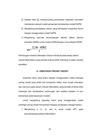 5) Setelah beta (β) masing-masing perusahaan diperoleh kemudian
membentuk sebuah model persamaan berdasarkan model CAPM.
6) Menghitung pendapatan saham yang diharapkan (expected return)
dengan menggunakan model CAPM.
7) Menghitung

rata-rata

penyimpangan

absolut

(Mean

Absolut

Deviation (MAD)) untuk model CAPM dengan rumus Model CAPM :

Perhitungan tersebut diterapkan secara individual pada setiap saham
Industri Manufaktur yang tercatat di Bursa Efek Indonesia di dalam sampel
penelitian.

G. ARBITRAGE PRICING THEORY

Expected return yang diukur dengan menggunakan model arbitrage
pricing model yang terdiri dari komponen inflasi, suku bunga indonesia,
dan nilai kurs pada saham Industri Manufaktur yang tercatat di Bursa Efek
Indonesia dan berdasarkan perhitungan dan analisis tersebut ini pun
berdampak pada keputusan investor.
Untuk menghitung expected return yang menggunakan model
arbitrage pricing model memerlukan tahapan pengerjaan sebagai berikut :
1. Menghitung

a,

b1,

b2,

dan

b3

perusahaanperusahaan Manufaktur.

44

untuk

model

APT

pada

 