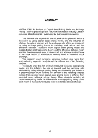 ABSTRACT

MUSDALIFAH. An Analysis on Capital Asset Pricing Model and Arbitrage
Pricing Theory in predicting Stock Return of Manufacture Industry Listed in
Indonesia Stock Exchange ( supervised by Syamsu Alam dan Jusni).
This research aim to point out the influence of risk premium which is
measured by using capital asset pricing model, and the influence of
inflation, the rate of interest, and the exchange rate which are measured
by using arbitrage pricing theory in predicting stock return, and the
difference between expected return capital asset pricing model and
expected return arbitrage pricing theory, and the difference between mean
absolute deviation capital asset pricing model and arbitrage pricing theory
of the stock return of manufacture industry listed in indonesia stock
exchange.
This research used purposive sampling method, data were then
analyzed using regression analysis and the different test of two flattening
samples.
The results show that risk premium measured by capital asset pricing
model, and the inflation, the rate of interest, and the exchange rate
measured by using arbitrage pricing theory simultaneously give influence
in predicting stock return. And the test different of two flattening samples
indicate that expected return capital asset pricing model is different from
expected return arbitrage pricing theory. Mean absolute deviation of
capital asset pricing model is different from arbitrage pricing theory of the
stock return of manufacture industry listed in indonesia stock exchange.

vii

 