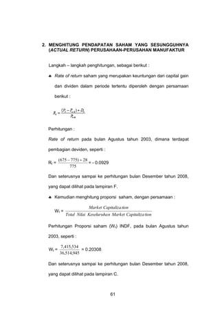 2. MENGHITUNG PENDAPATAN SAHAM YANG SESUNGGUHNYA
(ACTUAL RETURN) PERUSAHAAN-PERUSAHAN MANUFAKTUR
Langkah – langkah penghitungan, sebagai berikut :
 Rate of return saham yang merupakan keuntungan dari capital gain
dan dividen dalam periode tertentu diperoleh dengan persamaan
berikut :

Perhitungan :
Rate of return pada bulan Agustus tahun 2003, dimana terdapat
pembagian deviden, seperti :
Rt =

(675  775)  28
= - 0.0929
775

Dan seterusnya sampai ke perhitungan bulan Desember tahun 2008,
yang dapat dilihat pada lampiran F.
 Kemudian menghitung proporsi saham, dengan persamaan :
Wt =

Market Capitaliza tion
Total Nilai Keseluruha n Market Capitaliza tion

Perhitungan Proporsi saham (W t) INDF, pada bulan Agustus tahun
2003, seperti :
Wt =

7,415,534
= 0.20308
36,514,945

Dan seterusnya sampai ke perhitungan bulan Desember tahun 2008,
yang dapat dilihat pada lampiran C.

61

 