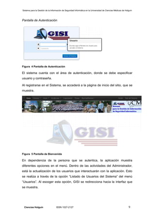 Sistema para la Gestión de la Información de Seguridad Informática en la Universidad de Ciencias Médicas de Holguín
Ciencias Holguín ISSN 1027-2127 9
Pantalla de Autenticación
Figura 4 Pantalla de Autenticación
El sistema cuenta con el área de autenticación, donde se debe especificar
usuario y contraseña.
Al registrarse en el Sistema, se accederá a la página de inicio del sitio, que se
muestra.
Figura 5 Pantalla de Bienvenida
En dependencia de la persona que se autentica, la aplicación muestra
diferentes opciones en el menú. Dentro de las actividades del Administrador,
está la actualización de los usuarios que interactuarán con la aplicación. Esto
se realiza a través de la opción “Listado de Usuarios del Sistema” del menú
“Usuarios”. Al escoger esta opción, GISI se redirecciona hacia la interfaz que
se muestra.
 