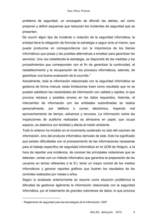 Díaz, Pérez, Proenza
Año XX, abril-junio 2014 4
problema de seguridad, un encargado de difundir las alertas, así como
proponer y definir esquemas que reduzcan los incidentes de seguridad que se
presenten.
De ocurrir algún tipo de incidente o violación de la seguridad informática, la
entidad tiene la obligación de formular la estrategia a seguir ante el mismo, que
pueda producirse en correspondencia con la importancia de los bienes
informáticos que posea y las posibles alternativas a emplear para garantizar los
servicios. Una vez establecida la estrategia, se dispondrá de las medidas y los
procedimientos que correspondan con el fin de garantizar la continuidad, el
restablecimiento y la recuperación de los procesos informáticos, además, de
garantizar una buena evaluación de lo ocurrido.1
Actualmente, toda la información relacionada con la seguridad informática se
gestiona de forma manual, estas limitaciones traen como resultado que no se
puedan satisfacer las necesidades de información con calidad y rapidez, lo que
provoca retrasos y posibles errores en los datos requeridos. Además, el
intercambio de información con las entidades subordinadas se realiza
personalmente, por teléfono o correo electrónico, trayendo mal
aprovechamiento de tiempo, esfuerzos y recursos. La información sobre las
inspecciones de auditoría realizadas se almacena en papel, que ocupa
espacio, se deteriora con facilidad y afecta al medio ambiente.
Todo lo anterior ha incidido en el incremento acelerado no solo del volumen de
información, sino del producto informático derivado de este. Esto ha significado
que existan dificultades con el procesamiento de las informaciones necesarias
para el trabajo específico de seguridad informática en la UCM de Holguín, a la
hora de reportar una incidencia, de conocer las principales violaciones que se
detectan, contar con un método informativo que garantice la preparación de los
usuarios en temas referentes a la S.I, tener un mayor control de los medios
informáticos y generar reportes gráficos que ilustren los resultados de los
controles realizados por meses o años.
Según lo analizado anteriormente se resume como situación problémica la
dificultad de gestionar ágilmente la información relacionada con la seguridad
informática, por el tratamiento de grandes volúmenes de datos, lo que provoca
1 Reglamento de seguridad para las tecnologías de la información. 2007
 