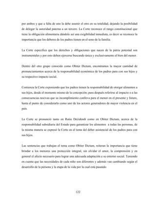 por ambos y que a falta de uno la debe asumir el otro en su totalidad, dejando la posibilidad
de delegar la autoridad paterna a un tercero. La Corte reconoce el rango constitucional que
tiene la obligación alimentaria dándole así una exigibilidad inmediata, es decir se reconoce la
importancia que los deberes de los padres tienen en el seno de la familia.
La Corte especifica que los derechos y obligaciones que nacen de la patria potestad son
instrumentales y por esto deben ejercerse buscando única y exclusivamente el bien del menor.
Dentro del otro grupo conocido como Obiter Dictum, encontramos la mayor cantidad de
pronunciamientos acerca de la responsabilidad económica de los padres para con sus hijos y
su respectivo impacto social.
Comienza la Corte exponiendo que los padres tienen la responsabilidad de otorgar alimentos a
sus hijos, desde el momento mismo de la concepción; para después referirse al impacto o a las
consecuencias nocivas que su incumplimiento conlleva para el menor en el presente y futuro,
hasta el punto de considerarlo como uno de los actores generadores de mayor violencia en el
país.
La Corte se pronunció tanto en Ratio Decidendi como en Obiter Dictum, acerca de la
responsabilidad subsidiaria del Estado para garantizar los alimentos a todas las personas, de
la misma manera se expresó la Corte en el tema del deber asistencial de los padres para con
sus hijos.
Las sentencias que trabajan el tema como Obiter Dictum, reiteran la importancia que tiene
brindar a los menores una protección integral, sin olvidar el amor, la comprensión y en
general el afecto necesario para lograr una adecuada adaptación a su entorno social. Teniendo
en cuenta que las necesidades de cada niño son diferentes y además van cambiando según el
desarrollo de la persona y la etapa de la vida por la cual está pasando.
122
 