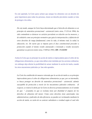 En este apartado, la Corte quiso aclarar que aunque los alimentos son un derecho de
gran importancia para todas las personas, tienen un derecho prevalente cuando se trata
de proteger a los niños.
De este modo, aunque la Corte haya determinado que el derecho de alimentos es en
principio de naturaleza prestacional - asistencial (entre otras, T-124 de 1994), ha
sido contundente es destacar su carácter prevalente en relación con los menores, y
de señalarlo como un principio normativo que guía la interpretación y definición de
otros derechos de rango fundamental, como la vida, el mínimo vital, la salud, la
educación, etc. De suerte que se impone para el Juez constitucional proceder a
protección cuando el mismo resulte amenazado o lesionado y resulte necesario
garantizar su ejercicio (entre otras, T-049 de 1995). OD - T-1243/01
Aclara la Corte que en principio la acción de tutela es improcedente para el cobro de las
obligaciones alimentarias, ya que estas deben estar tuteladas por las acciones ordinarias;
sin embargo deja abierta la posibilidad de actuar mediante la acción de tutela, cuando
los otros mecanismos judiciales ya han sido agotados.
La Corte ha establecido de manera reiterada que la acción de tutela es en principio
improcedente para el cobro de obligaciones alimentarias ya que, por su intermedio,
se busca proteger un derecho de naturaleza prestacional - asistencial, además
susceptible de protección a través de los mecanismos judiciales ordinarios. Al
respecto, se reitera lo dicho por la Corte en diversos pronunciamientos en el sentido
de que: “...[cuando]...lo que se reclama tiene por finalidad el amparo de los
derechos de alimentos del menor. Como estos derechos tiene autorizadas vías
administrativas y judiciales de alta eficiencia, no pueden ser reclamados mediante la
acción de tutela, en razón de su carácter subsidiario o residual según el cual sólo
48
 