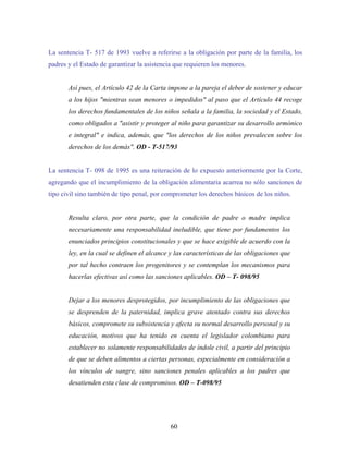 La sentencia T- 517 de 1993 vuelve a referirse a la obligación por parte de la familia, los
padres y el Estado de garantizar la asistencia que requieren los menores.
Así pues, el Artículo 42 de la Carta impone a la pareja el deber de sostener y educar
a los hijos "mientras sean menores o impedidos" al paso que el Artículo 44 recoge
los derechos fundamentales de los niños señala a la familia, la sociedad y el Estado,
como obligados a "asistir y proteger al niño para garantizar su desarrollo armónico
e integral" e indica, además, que "los derechos de los niños prevalecen sobre los
derechos de los demás". OD - T-517/93
La sentencia T- 098 de 1995 es una reiteración de lo expuesto anteriormente por la Corte,
agregando que el incumplimiento de la obligación alimentaria acarrea no sólo sanciones de
tipo civil sino también de tipo penal, por comprometer los derechos básicos de los niños.
Resulta claro, por otra parte, que la condición de padre o madre implica
necesariamente una responsabilidad ineludible, que tiene por fundamentos los
enunciados principios constitucionales y que se hace exigible de acuerdo con la
ley, en la cual se definen el alcance y las características de las obligaciones que
por tal hecho contraen los progenitores y se contemplan los mecanismos para
hacerlas efectivas así como las sanciones aplicables. OD – T- 098/95
Dejar a los menores desprotegidos, por incumplimiento de las obligaciones que
se desprenden de la paternidad, implica grave atentado contra sus derechos
básicos, compromete su subsistencia y afecta su normal desarrollo personal y su
educación, motivos que ha tenido en cuenta el legislador colombiano para
establecer no solamente responsabilidades de índole civil, a partir del principio
de que se deben alimentos a ciertas personas, especialmente en consideración a
los vínculos de sangre, sino sanciones penales aplicables a los padres que
desatienden esta clase de compromisos. OD – T-098/95
60
 