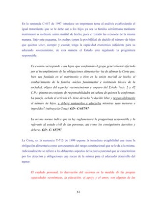 En la sentencia C-657 de 1997 introduce un importante tema al análisis estableciendo el
igual tratamiento que se le debe dar a los hijos ya sea la familia conformada mediante
matrimonio o mediante unión marital de hecho, pues el Estado las reconoce de la misma
manera. Bajo este esquema, los padres tienen la posibilidad de decidir el número de hijos
que quieran tener, siempre y cuando tenga la capacidad económica suficiente para su
adecuado sostenimiento, de esta manera el Estado está regulando la progenitura
responsable.
En cuanto corresponde a los hijos -que conforman el grupo generalmente afectado
por el incumplimiento de las obligaciones alimentarias- ha de afirmar la Corte que,
bien sea fundada en el matrimonio o bien en la unión marital de hecho, el
establecimiento de la familia -núcleo fundamental e institución básica de la
sociedad, objeto del especial reconocimiento y amparo del Estado (arts. 5 y 42
C.P.)- genera un conjunto de responsabilidades en cabeza de quienes la conforman.
La pareja -señala el artículo 42- tiene derecho "a decidir libre y responsablemente
el número de hijos, y deberá sostenerlos y educarlos mientras sean menores e
impedidos" (subraya la Corte). OD - C-657/97
La misma norma indica que la ley reglamentará la progenitura responsable y lo
referente al estado civil de las personas, así como los consiguientes derechos y
deberes. OD - C- 657/97
La Corte, en la sentencia T-715 de 1999 expone la inmediata exigibilidad que tiene la
obligación alimentaria como consecuencia del rango constitucional que se le da a la misma.
Adicionalmente se refiere a los diferentes aspectos de la patria potestad que se caracterizan
por los derechos y obligaciones que nacen de la misma para el adecuado desarrollo del
menor.
El cuidado personal, la derivación del sustento en la medida de las propias
capacidades económicas, la educación, el apoyo y el amor, son algunas de las
61
 