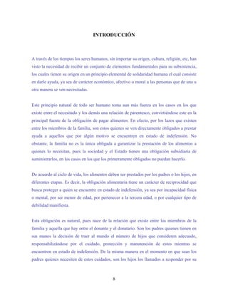 INTRODUCCIÓN
A través de los tiempos los seres humanos, sin importar su origen, cultura, religión, etc, han
visto la necesidad de recibir un conjunto de elementos fundamentales para su subsistencia,
los cuales tienen su origen en un principio elemental de solidaridad humana el cual consiste
en darle ayuda, ya sea de carácter económico, afectivo o moral a las personas que de una u
otra manera se ven necesitadas.
Este principio natural de todo ser humano toma aun más fuerza en los casos en los que
existe entre el necesitado y los demás una relación de parentesco, convirtiéndose este en la
principal fuente de la obligación de pagar alimentos. En efecto, por los lazos que existen
entre los miembros de la familia, son estos quienes se ven directamente obligados a prestar
ayuda a aquellos que por algún motivo se encuentren en estado de indefensión. No
obstante, la familia no es la única obligada a garantizar la prestación de los alimentos a
quienes lo necesitan, pues la sociedad y el Estado tienen una obligación subsidiaria de
suministrarlos, en los casos en los que los primeramente obligados no puedan hacerlo.
De acuerdo al ciclo de vida, los alimentos deben ser prestados por los padres o los hijos, en
diferentes etapas. Es decir, la obligación alimentaria tiene un carácter de reciprocidad que
busca proteger a quien se encuentre en estado de indefensión, ya sea por incapacidad física
o mental, por ser menor de edad, por pertenecer a la tercera edad, o por cualquier tipo de
debilidad manifiesta.
Esta obligación es natural, pues nace de la relación que existe entre los miembros de la
familia y aquella que hay entre el donante y el donatario. Son los padres quienes tienen en
sus manos la decisión de traer al mundo el número de hijos que consideren adecuado,
responsabilizándose por el cuidado, protección y manutención de estos mientras se
encuentren en estado de indefensión. De la misma manera en el momento en que sean los
padres quienes necesiten de estos cuidados, son los hijos los llamados a responder por su
8
 