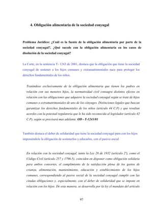 4. Obligación alimentaria de la sociedad conyugal
Problema Jurídico: ¿Cuál es la fuente de la obligación alimentaria por parte de la
sociedad conyugal?, ¿Qué sucede con la obligación alimentaria en los casos de
disolución de la sociedad conyugal?
La Corte, en la sentencia T- 1243 de 2001, destaca que la obligación que tiene la sociedad
conyugal de sostener a los hijos comunes y extramatrimoniales nace para proteger los
derechos fundamentales de los niños.
Tratándose exclusivamente de la obligación alimentaria que tienen los padres en
relación con sus menores hijos, la normatividad civil consagra distintos efectos en
relación con las obligaciones que adquiere la sociedad conyugal según se trate de hijos
comunes o extramatrimoniales de uno de los cónyuges. Distinciones legales que buscan
garantizar los derechos fundamentales de los niños (artículo 44 C.P) y que resultan
acordes con la potestad regulatoria que le ha sido reconocida al legislador (artículo 42
C.P), según se precisará mas adelante. OD - T-1243/01
También destaca el deber de solidaridad que tiene la sociedad conyugal para con los hijos
imponiéndole la obligación de sostenerlos y educarlos, con el pasivo social.
En relación con la sociedad conyugal, tanto la Ley 28 de 1932 (artículo 2º), como el
Código Civil (artículo 257 y 1796-5), coinciden en disponer como obligación solidaria
para ambos consortes, el cumplimiento de la satisfacción plena de los gastos de
crianza, alimentación, mantenimiento, educación y establecimiento de los hijos
comunes, correspondiendo al pasivo social de la sociedad conyugal cumplir con las
citadas obligaciones y, especialmente, con el deber de solidaridad que se impone en
relación con los hijos. De esta manera, se desarrolla por la ley el mandato del artículo
97
 