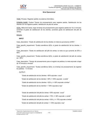 UNIVERSIDAD CÉSAR VALLEJO – CHIMBOTE
                                                               Facultad de Ingeniería – Escuela de Ingeniería de Sistema
                                                                                     Tesis para optar el Título Profesional

                                                       Nivel Operacional



TASK: Proceso Registrar pedido vía sistema informático;

DOMAIN_NAME: Evaluar Tiempo de procesamiento para registrar pedido, Satisfacción de los
clientes con los registros pedido, satisfacción de jefe de ventas.

GOAL: Meta de la tarea, bajar el tiempo de procesamiento para registrar pedido de 10 a 3 minutos;
aumentar el grado de satisfacción de los clientes, aumentar grado de satisfacción del jefe de
ventas.

ROLES:

     INPUT:

Case_description: “Grado de satisfacción de los clientes; la meta es que alcance el 80%”

Case_specific_requeriment: “Evalúa semáforos AZUL si grado de satisfacción de los clientes >
80%”

Case_description: “Grado de satisfacción del jefe de ventas; la meta es que aumente de 50% a
90%”

Case_specific_requeriment: “Evalúa semáforos AZUL si grado de satisfacción del jefe de ventas
es > 90%”

Case_description: “Tiempo de procesamiento para el registro de pedidos; la meta equivale a bajar
de 10 minutos a minutos”

Case_specific_requeriment: “Evalúa semáforos AZUL si el tiempo de procesamiento de registrar
los pedidos < 3 minutos

     OUTPUT:

          “Grado de satisfacción de los clientes > 80% equivale a azul”

          “Grado de satisfacción de los clientes > 60% <= 80% equivale a verde”

          “Grado de satisfacción de los clientes > 50% y <= 60% equivale a ámbar”

          “Grado de satisfacción de los clientes < = 50% equivale a rojo”



          “Grado de satisfacción del jefe de ventas > 90% equivale a azul”

          “Grado de satisfacción del jefe de ventas > 70% <= 90% equivale a verde”

          “Grado de satisfacción del jefe de ventas > 50% y <= 70% equivale a ámbar”

          “Grado de satisfacción del jefe de ventas < = 50% equivale a rojo”




 Desarrollo e Implementación de un Sistema                                                                 FAJARDO & MUGA
de Gestión Comercial para mejorar la rentabilidad de         - 141 -
la Empresa EICOL E.I.RL.
 