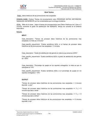 UNIVERSIDAD CÉSAR VALLEJO – CHIMBOTE
                                                             Facultad de Ingeniería – Escuela de Ingeniería de Sistema
                                                                                   Tesis para optar el Título Profesional

                                                       Nivel Táctico

TASK : datos históricos de las promociones mas aceptadas

DOMAIN_NAME: Evaluar Tiempo de procesamiento para PROCESAR DATOS HISTORICOS,
Satisfacción del GERENTE por los consolidados que le entrega el sistema.

GOAL: Meta de la tarea , bajar el tiempo de procesamiento para Datos Históricos de 2 días a 2
minutos; aumentar el grado de satisfacción del GERENTE, tiempo de consulta en el Sistema
Informático.

ROLES:

          INPUT:

          Case_description: “Tiempo de procesar datos históricos de las promociones mas
          aceptadas; la meta es 3 minutos”

          Case_specific_requeriment: “Evalúa semáforos AZUL si el tiempo de procesar datos
          históricos de las promociones mas aceptadas < 3 minutos



          Case_description: “Grado de satisfacción del gerente la meta es que alcance el 90%”

          Case_specific_requeriment: “Evalúa semáforos AZUL si grado de satisfacción del gerente
          es > 90%”



          Case_description: “Porcentaje de quejas en los reportes entregados; la meta es que no
          sobrepase el 10%”

          Case_specific_requeriment: “Evalúa semáforos AZUL si el porcentaje de quejas en los
          reportes entregados < 10%”



          OUTPUT:

          “Tiempo de procesar datos históricos de las promociones mas aceptadas < 3 minutos
          equivale a azul”

          “Tiempo de procesar datos históricos de las promociones mas aceptadas >= 3 y < 5
          minutos equivale a verde “

          “Tiempo de procesar datos históricos de las promociones mas aceptadas >= 5 y < 8
          minutos equivale a ámbar”

          “Tiempo de procesar datos históricos de las promociones mas aceptadas >= 8 minutos
          equivale a rojo”




 Desarrollo e Implementación de un Sistema                                                               FAJARDO & MUGA
de Gestión Comercial para mejorar la rentabilidad de       - 149 -
la Empresa EICOL E.I.RL.
 