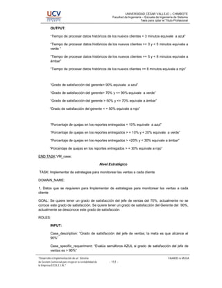 UNIVERSIDAD CÉSAR VALLEJO – CHIMBOTE
                                                               Facultad de Ingeniería – Escuela de Ingeniería de Sistema
                                                                                     Tesis para optar el Título Profesional

          OUTPUT:

          “Tiempo de procesar datos históricos de los nuevos clientes < 3 minutos equivale a azul”

          “Tiempo de procesar datos históricos de los nuevos clientes >= 3 y < 5 minutos equivale a
          verde “

          “Tiempo de procesar datos históricos de los nuevos clientes >= 5 y < 8 minutos equivale a
          ámbar”

          “Tiempo de procesar datos históricos de los nuevos clientes >= 8 minutos equivale a rojo”



          “Grado de satisfacción del gerente> 90% equivale a azul”

          “Grado de satisfacción del gerente> 70% y <= 90% equivale a verde”

          “Grado de satisfacción del gerente > 50% y <= 70% equivale a ámbar”

          “Grado de satisfacción del gerente < = 50% equivale a rojo”



          “Porcentaje de quejas en los reportes entregados < 10% equivale a azul”

          “Porcentaje de quejas en los reportes entregados > = 10% y < 20% equivale a verde”

          “Porcentaje de quejas en los reportes entregados > =20% y < 30% equivale a ámbar”

          “Porcentaje de quejas en los reportes entregados > = 30% equivale a rojo”

END TASK VM_case;

                                                       Nivel Estratégico

TASK: Implementar de estrategias para monitorear las ventas a cada cliente

DOMAIN_NAME:

1. Datos que se requieren para Implementar de estrategias para monitorear las ventas a cada
cliente

GOAL: Se quiere tener un grado de satisfacción del jefe de ventas del 70%, actualmente no se
conoce este grado de satisfacción. Se quiere tener un grado de satisfacción del Gerente del 90%,
actualmente se desconoce este grado de satisfacción

ROLES:

          INPUT:

          Case_description: “Grado de satisfacción del jefe de ventas; la meta es que alcance el
          90%”

          Case_specific_requeriment: “Evalúa semáforos AZUL si grado de satisfacción del jefe de
          ventas es > 90%”

 Desarrollo e Implementación de un Sistema                                                                 FAJARDO & MUGA
de Gestión Comercial para mejorar la rentabilidad de         - 151 -
la Empresa EICOL E.I.RL.
 