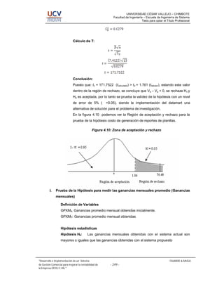 UNIVERSIDAD CÉSAR VALLEJO – CHIMBOTE
                                                          Facultad de Ingeniería – Escuela de Ingeniería de Sistema
                                                                                Tesis para optar el Título Profesional




                              Cálculo de T:




                              Conclusión:
                              Puesto que: tc = 171.7522 (tcalculado) > t = 1.761 (ttabular), estando este valor
                              dentro de la región de rechazo, se concluye que Va – Vp < 0, se rechaza H0 y
                              Ha es aceptada, por lo tanto se prueba la validez de la hipótesis con un nivel
                              de error de 5% ( ∝ =0.05), siendo la implementación del datamart una
                              alternativa de solución para el problema de investigación.
                              En la figura 4.10 podemos ver la Región de aceptación y rechazo para la
                              prueba de la hipótesis costo de generación de reportes de planillas.

                                              Figura 4.10: Zona de aceptación y rechazo




         I.   Prueba de la Hipótesis para medir las ganancias mensuales promedio (Ganancias
              mensuales)

                   Definición de Variables
                   GPXMA: Ganancias promedio mensual obtenidas inicialmente.
                   GPXMP: Ganancias promedio mensual obtenidas


                   Hipótesis estadísticas
                   Hipótesis H0:          Las ganancias mensuales obtenidas con el sistema actual son
                   mayores o iguales que las ganancias obtenidas con el sistema propuesto




 Desarrollo e Implementación de un Sistema                                                            FAJARDO & MUGA
de Gestión Comercial para mejorar la rentabilidad de    - 249 -
la Empresa EICOL E.I.RL.
 