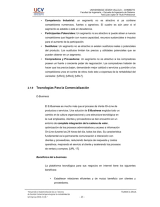 UNIVERSIDAD CÉSAR VALLEJO – CHIMBOTE
                                                        Facultad de Ingeniería – Escuela de Ingeniería de Sistema
                                                                              Tesis para optar el Título Profesional

                •    Competencia Industrial: un segmento no es atractivo si ya contiene
                     competidores numerosos, fuertes o agresivos. El cuadro es aún peor si el
                     segmento es estable o está en decadencia.
                •    Participantes Potenciales: Un segmento no es atractivo si puede atraer a nuevos
                     competidores que llegarán con nueva capacidad, recursos sustanciales e impulso
                     para el aumento de la participación.
                •    Sustitutos: Un segmento no es atractivo si existen sustitutos reales o potenciales
                     del producto. Los sustitutos limitan los precios y utilidades potenciales que se
                     pueden obtener en un segmento.
                •    Compradores y Proveedores: Un segmento no es atractivo si los compradores
                     poseen un fuerte o creciente poder de negociación. Los compradores tratarán de
                     hacer que los precios bajen, demandarán mejor calidad o servicios y pondrán a los
                     competidores unos en contra de otros; todo esto a expensas de la rentabilidad del
                     vendedor. [URL5], [URL6], [URL7].



2.1.9     Tecnologías Para la Comercialización

          E-Business



                     El E-Business es mucho más que el proceso de Venta On-Line de
                     productos o servicios. Una solución de E-Business engloba todo un
                     cambio en la cultura organizacional y una estructura tecnológica en
                     la cual empleados, clientes y proveedores se dan encuentro en un
                     entorno de completa integración de la cadena de valor,
                     optimización de los procesos administrativos y acceso a información
                     On-Line durante las 24 horas del día, todos los días. Su característica
                     fundamental es la permanente comunicación e interacción con
                     clientes y proveedores, reduciendo tiempos de respuesta y costos
                     operativos, mejorando el servicio al cliente y acelerando los procesos
                     de ventas y compras. [URL 17]


          Beneficios del e-business


                     La plataforma tecnológica para sus negocios en internet tiene los siguientes
                     beneficios:


                           •    Establecer relaciones eficientes y de mutuo beneficio con clientes y
                                proveedores.


 Desarrollo e Implementación de un Sistema                                                           FAJARDO & MUGA
de Gestión Comercial para mejorar la rentabilidad de
la Empresa EICOL E.I.RL.                               - 23 -
 