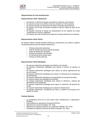 UNIVERSIDAD CÉSAR VALLEJO – CHIMBOTE
                                                        Facultad de Ingeniería – Escuela de Ingeniería de Sistema
                                                                              Tesis para optar el Título Profesional




          Requerimientos de Toma de Decisiones

          Requerimientos a Nivel Operacional

                •    Se requiere un sistema de registro automático de todas las ventas diarias.
                •    Se requiere conocer a los clientes morosos y deudores en forma oportuna.
                •    Se requiere entregar los reportes de las ventas mensuales oportunamente.
                •    Se requiere que el área de almacén entregue la lista de niveles de stock de los
                     productos.
                •    Se requiere minimizar el tiempo de procesamiento de los reportes de ventas
                     clasificadas por marcas y categorías.
                •    Se requiere minimizar el tiempo de la obtención de datos analíticos de la empresa.


          Requerimientos a Nivel Táctico

          Se requiere elaborar reportes analíticos históricos y proyecciones con cuadros y gráficos
          comparativas para la toma de decisión referente ha:

                     •    Productos devueltos (sobrantes).
                     •    Total de clientes nuevos por periodo de tiempo.
                     •    Grado de satisfacción del cliente.
                     •    clientes que adeudan (reincidentes).
                     •    El crecimiento de las ventas netas.
                     •    Ventas por cliente potencial.


          Requerimientos a Nivel Estratégico.

                •    Se requiere implementar estrategias para fidelizar a los clientes.
                •    Se requieren implementar estrategias para mejorar el servicio de atención al
                     cliente.
                •    Se requiere implementar estrategias para mejorar la cultura organizacional del
                     área de ventas.
                •    Se requiere implementar estrategias para mejorar el marketing de la competencia
                     (benchmarking).
                •    Se requiere implementar estrategias para estandarizar los procesos de ventas.
                •    Se requiere mejorar las estrategias de publicidad.
                •    Se requiere implementar estrategias para mejorar la eficiencia y eficacia del
                     desempeño de los empleados.
                •    Se requiere implementar estrategias para mejorar la motivación del personal de
                     ventas.
                •    Se requiere implementar estrategias para mejorar la infraestructura.
                •    Se requiere implementar indicadores que midan y controlen los procesos de la
                     gestión de ventas.


          Factores Externos

                •    La competencia cerca de la zona posee mejor infraestructura y organización.
                     (FE/Neg.).
                •    Oportunidades de capacitación al personal.(FE/Pos)
                •    Aplicación de nuevas tecnologías. (FE. /Pos).
                •    Adquisición de mejores productos con certificación ISO9001. (FE. /Pos).
                •    Competencia desleal por parte de las demás empresas. (FE. /Pos).


 Desarrollo e Implementación de un Sistema                                                           FAJARDO & MUGA
de Gestión Comercial para mejorar la rentabilidad de
la Empresa EICOL E.I.RL.                               - 70 -
 