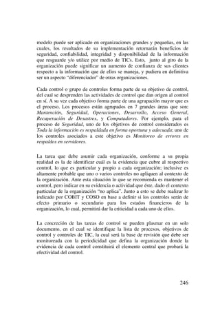 246
modelo puede ser aplicado en organizaciones grandes y pequeñas, en las
cuales, los resultados de su implementación retornarán beneficios de
seguridad, confiabilidad, integridad y disponibilidad de la información
que resguarde y/o utilice por medio de TICs. Esto, junto al giro de la
organización puede significar un aumento de confianza de sus clientes
respecto a la información que de ellos se maneja, y pudiera en definitiva
ser un aspecto “diferenciador” de otras organizaciones.
Cada control o grupo de controles forma parte de su objetivo de control,
del cual se desprenden las actividades de control que dan origen al control
en sí. A su vez cada objetivo forma parte de una agrupación mayor que es
el proceso. Los procesos están agrupados en 7 grandes áreas que son:
Mantención, Seguridad, Operaciones, Desarrollo, Acceso General,
Recuperación de Desastres, y Computadores. Por ejemplo, para el
proceso de Seguridad, uno de los objetivos de control considerados es
Toda la información es respaldada en forma oportuna y adecuada; uno de
los controles asociados a este objetivo es Monitoreo de errores en
respaldos en servidores.
La tarea que debe asumir cada organización, conforme a su propia
realidad es la de identificar cuál es la evidencia que cubre al respectivo
control, lo que es particular y propio a cada organización; inclusive es
altamente probable que uno o varios controles no apliquen al contexto de
la organización. Ante esta situación lo que se recomienda es mantener el
control, pero indicar en su evidencia o actividad que éste, dado el contexto
particular de la organización “no aplica”. Junto a esto se debe realizar lo
indicado por COBIT y COSO en base a definir si los controles serán de
efecto primario o secundario para los estados financieros de la
organización, lo cual, permitirá dar la criticidad a cada uno de ellos.
La concreción de las tareas de control se pueden plasmar en un solo
documento, en el cual se identifique la lista de procesos, objetivos de
control y controles de TIC, la cual será la base de revisión que debe ser
monitoreada con la periodicidad que defina la organización donde la
evidencia de cada control constituirá el elemento central que probará la
efectividad del control.
 