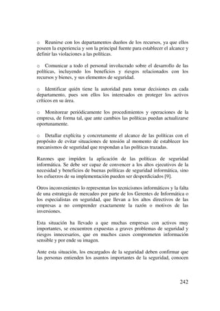 242
o Reunirse con los departamentos dueños de los recursos, ya que ellos
poseen la experiencia y son la principal fuente para establecer el alcance y
definir las violaciones a las políticas.
o Comunicar a todo el personal involucrado sobre el desarrollo de las
políticas, incluyendo los beneficios y riesgos relacionados con los
recursos y bienes, y sus elementos de seguridad.
o Identificar quién tiene la autoridad para tomar decisiones en cada
departamento, pues son ellos los interesados en proteger los activos
críticos en su área.
o Monitorear periódicamente los procedimientos y operaciones de la
empresa, de forma tal, que ante cambios las políticas puedan actualizarse
oportunamente.
o Detallar explícita y concretamente el alcance de las políticas con el
propósito de evitar situaciones de tensión al momento de establecer los
mecanismos de seguridad que respondan a las políticas trazadas.
Razones que impiden la aplicación de las políticas de seguridad
informática. Se debe ser capaz de convencer a los altos ejecutivos de la
necesidad y beneficios de buenas políticas de seguridad informática, sino
los esfuerzos de su implementación pueden ser desperdiciados [9].
Otros inconvenientes lo representan los tecnicismos informáticos y la falta
de una estrategia de mercadeo por parte de los Gerentes de Informática o
los especialistas en seguridad, que llevan a los altos directivos de las
empresas a no comprender exactamente la razón o motivos de las
inversiones.
Esta situación ha llevado a que muchas empresas con activos muy
importantes, se encuentren expuestas a graves problemas de seguridad y
riesgos innecesarios, que en muchos casos comprometen información
sensible y por ende su imagen.
Ante esta situación, los encargados de la seguridad deben confirmar que
las personas entienden los asuntos importantes de la seguridad, conocen
 
