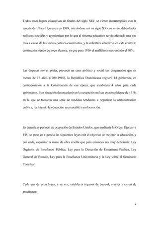 2
Todos estos logros educativos de finales del siglo XIX se vieron interrumpidos con la
muerte de Ulises Heureaux en 1899, iniciándose así un siglo XX con serias dificultades
políticas, sociales y económicas por lo que el sistema educativo se vio afectado una vez
más a causa de las luchas política-caudillistas, y la cobertura educativa en este contexto
continuaba siendo de poco alcance, ya que para 1916 el analfabetismo rondaba el 90%.
Las disputas por el poder, provocó un caos político y social tan desgarrador que en
menos de 16 años (1900-1916), la República Dominicana registró 14 gobiernos, en
contraposición a la Constitución de esa época, que establecía 4 años para cada
gobernante. Esta situación desencadenó en la ocupación militar estadounidense de 1916,
en la que se tomaron una serie de medidas tendentes a organizar la administración
pública, recibiendo la educación una notable transformación.
Es durante el período de ocupación de Estados Unidos, que mediante la Orden Ejecutiva
145, se puso en vigencia las siguientes leyes con el objetivo de mejorar la educación, y
por ende, capacitar la mano de obra criolla que para entonces era muy deficiente: Ley
Orgánica de Enseñanza Pública, Ley para la Dirección de Enseñanza Pública, Ley
General de Estudio, Ley para la Enseñanza Universitaria y la Ley sobre el Seminario
Conciliar.
Cada una de estas leyes, a su vez, establecía órganos de control, niveles y ramas de
enseñanza:
 
