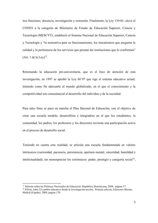 5
tres funciones: docencia, investigación y extensión. Finalmente, la Ley 139-01, elevó el
CONES a la categoría de Ministerio de Estado de Educación Superior, Ciencia y
Tecnología (MESCYT), estableció el Sistema Nacional de Educación Superior, Ciencia
y Tecnología y “la normativa para su funcionamiento, los mecanismos que aseguren la
calidad y la pertinencia de los servicios que prestan las instituciones que lo conforman”
(Art. 1 de la Ley)15
.
Retomando la educación pre-universitaria, que es el foco de atención de esta
investigación, en 1997 se aprobó la Ley 66’97 que rige el sistema educativo actual,
teniendo como fin adecuarlo al mundo globalizado, en el que el conocimiento y la
competitividad son consustancial al desarrollo del individuo y de la sociedad.
Para tales fines se puso en marcha el Plan Decenal de Educación, con el objetivo de
crear una escuela modelo, desarrollista e integradora en el que los estudiantes, la
comunidad, los padres, los profesores y los directores tuvieran una participación activa
en el proceso de desarrollo social.
Teniendo en cuenta esta realidad, se articula una escuela fundamentada en valores
intrínsecos (curiosidad, paciencia, persistencia, apertura mental, sinceridad, humildad e
intelectualidad), sin menospreciar los extrínsecos: poder, prestigio y categoría social16
,
15
Informe sobre las Políticas Nacionales de Educación: República Dominicana, 2008, página 17.
16
Elliott, John, El cambio educativo desde la investigación-acción, Primera edición, Ediciones Morata,
Madrid (España), 2000, pagina 170.
 