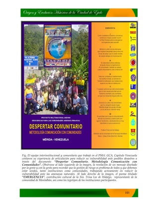 bÜ|zxÇ ç XäÉÄâv|™Ç [|áà™Ü|vt wx Ät V|âwtw wx X}|wÉ
101
Fig. El equipo interinstitucional y comunitario que trabajó en el PMA: GCA, Capítulo Venezuela
contaron su experiencia de articulación para reducir su vulnerabilidad ante posibles desastres a
través del documento “Despertar Comunitario. Metodología Comunicación con
Comunidades”. Obsérvese al lado izquierdo de la imagen, la revelación de un mensaje diseñado
por la gente y con la gente para recordar que la gestión de riesgo es problema de todos y que debemos
estar unidos, tanto instituciones como comunidades, trabajando activamente en reducir la
vulnerabilidad ante las amenazas naturales. Al lado derecho de la imagen, el poema titulado
“EMERGENCIA”, contribución cultural de la Sra. Trina Lee de Hidalgo, representante de la
comunidad de Montalbán, así como los logotipos de las instituciones participantes.
 