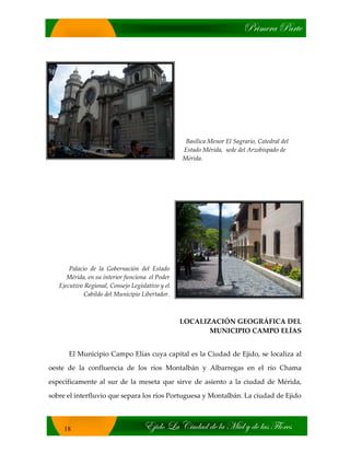 cÜ|ÅxÜt ctÜàx
X}|wÉ _t V|âwtw wx Ät `|xÄ ç wx Ätá YÄÉÜxá
18
Basílica Menor El Sagrario, Catedral del
Estado Mérida, sede del Arzobispado de
Mérida.
Palacio de la Gobernación del Estado
Mérida, en su interior funciona el Poder
Ejecutivo Regional, Consejo Legislativo y el
Cabildo del Municipio Libertador.
LOCALIZACIÓN GEOGRÁFICA DEL
MUNICIPIO CAMPO ELÍAS
El Municipio Campo Elías cuya capital es la Ciudad de Ejido, se localiza al
oeste de la confluencia de los ríos Montalbán y Albarregas en el río Chama
específicamente al sur de la meseta que sirve de asiento a la ciudad de Mérida,
sobre el interfluvio que separa los ríos Portuguesa y Montalbán. La ciudad de Ejido
 