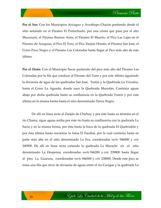 cÜ|ÅxÜt ctÜàx
X}|wÉ _t V|âwtw wx Ät `|xÄ ç wx Ätá YÄÉÜxá
20
Por el Sur: Con los Municipios Aricagua y Arzobispo Chacón partiendo desde el
sitio señalado en el Páramo El Portachuelo, por una cresta que pasa por el alto
Mucusurú, el Páramo Buenos Aires, el Páramo El Muerto, el Pico Las Lajas en el
Páramo de Acequias, el Pico El Toro, el Pico Zanjón Hondo, el Páramo San José, el
Cerro Pozo Negro y el Páramo Las Coloradas hasta llegar al Pico más alto de este
último.
Por el Oeste: Con el Municipio Sucre partiendo del pico más alto del Páramo Las
Coloradas por la fila que conduce al Páramo del Tuno y por este último siguiendo
la divisoria de agua de las quebradas San José, Tostós y la Quebrada La Vizcaína,
hasta el Cerro La Aguada, donde nace la Quebrada Mucután. Continúa aguas
abajo por dicha quebrada hasta su confluencia en la Quebrada Tostós y por esta
última en la misma forma hasta el sitio denominado Tierra Negra.
De allí en línea recta al Zanjón de Chichuy y por éste hasta su término en el
río Chama, sigue aguas arriba por éste río hasta su confluencia con la quebrada La
Sucia y en la misma forma, por ésta hasta la boca de la quebrada El Quebradón y
por ésta última hasta encontrar la loma El Escobal, por la cual continúa hasta su
parte más alta en el sitio denominado La Era, coordenadas norte 946000 y este
240900. De allí en línea recta cortando la quebrada La Murachí en el sitio
denominado La Despensa, coordenadas norte 946200 y este 239800 hasta llegar
al pico La Guarura, coordenadas norte 946500 y este 238000. Desde este pico se
toma una fila que sirve de divisoria de aguas entre el río Cacique y la quebrada La
 