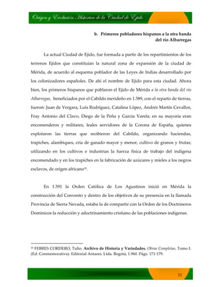 bÜ|zxÇ ç XäÉÄâv|™Ç [|áà™Ü|vt wx Ät V|âwtw wx X}|wÉ
31
b. Primeros pobladores hispanos a la otra banda
del río Albarregas
La actual Ciudad de Ejido, fue formada a partir de los repartimientos de los
terrenos Ejidos que constituían la natural zona de expansión de la ciudad de
Mérida, de acuerdo al esquema poblador de las Leyes de Indias desarrollado por
los colonizadores españoles. De ahí el nombre de Ejido para esta ciudad. Ahora
bien, los primeros hispanos que poblaron el Ejido de Mérida a la otra banda del río
Albarregas, beneficiados por el Cabildo merideño en 1.589, con el reparto de tierras,
fueron: Juan de Vergara, Luís Rodríguez, Catalina López, Andrés Martín Cevallos,
Fray Antonio del Clavo, Diego de la Peña y García Varela; en su mayoría eran
encomenderos y militares, leales servidores de la Corona de España, quienes
explotaron las tierras que recibieron del Cabildo, organizando haciendas,
trapiches, alambiques, cría de ganado mayor y menor, cultivo de granos y frutas;
utilizando en los cultivos e industrias la fuerza física de trabajo del indígena
encomendado y en los trapiches en la fabricación de azúcares y mieles a los negros
esclavos, de origen africano20.
En 1.591 la Orden Católica de Los Agustinos inició en Mérida la
construcción del Convento y dentro de los objetivos de su presencia en la llamada
Provincia de Sierra Nevada, estaba la de compartir con la Orden de los Doctrineros
Dominicos la reducción y adoctrinamiento cristiano de las poblaciones indígenas.
20 FEBRES CORDERO, Tulio. Archivo de Historia y Variedades. Obras Completas. Tomo I.
(Ed. Conmemorativa). Editorial Antares. Ltda. Bogotá, 1.960. Págs. 171‐179.
 
