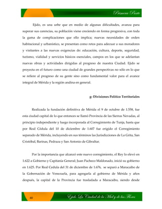 cÜ|ÅxÜt ctÜàx
X}|wÉ _t V|âwtw wx Ät `|xÄ ç wx Ätá YÄÉÜxá
40
Ejido, es una urbe que en medio de algunas dificultades, avanza para
superar sus carencias, su población viene creciendo en forma progresiva, con toda
la gama de complicaciones que ello implica; nuevas necesidades de orden
habitacional y urbanístico, se presentan como retos para adecuar a sus moradores
y visitantes a las nuevas exigencias de: educación, cultura, deporte, seguridad,
turismo, vialidad y servicios básicos esenciales, campos en los que se adelantan
nuevas obras y actividades dirigidas al progreso de nuestra Ciudad. Ejido se
proyecta en el futuro como una ciudad de grandes perspectivas no sólo en lo que
se refiere al progreso de su gente sino como fundamental valor para el avance
integral de Mérida y la región andina en general.
g‐ Divisiones Político Territoriales
Realizada la fundación definitiva de Mérida el 9 de octubre de 1.558, fue
esta ciudad capital de lo que entonces se llamó Provincia de las Sierras Nevadas, al
principio independiente y luego incorporada al Corregimiento de Tunja, hasta que
por Real Cédula del 10 de diciembre de 1.607 fue erigido el Corregimiento
separado de Mérida, incluyendo en sus términos las Jurisdicciones de La Grita, San
Cristóbal, Barinas, Pedraza y San Antonio de Gibraltar.
Por la importancia que alcanzó este nuevo corregimiento, el Rey lo elevó en
1.622 a Gobierno y Capitanía General; Juan Pacheco Maldonado, inició su gobierno
en 1.625. Por Real Cedula del 31 de diciembre de 1.676, se separó a Maracaibo de
la Gobernación de Venezuela, para agregarla al gobierno de Mérida y años
después, la capital de la Provincia fue trasladada a Maracaibo, siendo desde
 