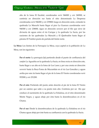 bÜ|zxÇ ç XäÉÄâv|™Ç [|áà™Ü|vt wx Ät V|âwtw wx X}|wÉ
45
alta de la loma El Escobal, coordenadas norte 946000 y este 240900, se
continúa en dirección sur hasta el sitio denominado La Despensa
coordenadas norte 946200 y este 239800; luego en dirección oeste, cortando la
quebrada La Maruchí hasta llegar al pico La Guarura coordenadas norte
946500 y este 238000, sigue en dirección noroeste por el filo que sirve de
divisoria de aguas entre el río Cacique y la quebrada La Sucia, por las
nacientes de las quebradas La Maruchí y El Quebradón hasta llegar al
páramo El Tambor punto de partida del límite norte.
La Mesa: Los límites de la Parroquia La Mesa, cuya capital es la población de La
Mesa, son los siguientes:
Por el norte: La parroquia Jají partiendo desde el punto de confluencia del
zanjón La Aguadita en la quebrada La Sucia, en línea recta en dirección este,
hasta llegar a un alto en la loma de Los Lares y por una cresta en dirección
noroeste hasta la Boca‐Toma de Mucumbán en el río Las González y aguas
arriba por este río hasta llegar al pie de la loma El Viento coordenadas norte
953500 y este 251200.
Por el este: Partiendo del punto antes descrito al pie de la loma El Viento
por un camino que sube a su punto más alto. Continúa por un filo que
conduce al nacimiento de la quebrada La Enfadosa, en el sitio denominado
Monte Negro, y aguas abajo por ésta hasta la desembocadura en el río
Chama.
Por el sur: Desde la desembocadura de la quebrada La Enfadosa en el río
Chama aguas abajo por éste hasta su confluencia con la quebrada La Sucia.
 