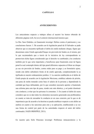 2
CAPÍTULO I
ANTECEDENTES
Los antecedentes respecto a trabajos afines al nuestro los hemos obtenido de
diferentes páginas web; Así en el contexto internacional tenemos que:
La Dra. Sazo Ordoñez, en Guatemala investigó: Delitos contra el patrimonio y sus
conclusiones fueron: 1. De acuerdo con la legislación penal de El Salvador se pudo
observar que se encuentra tipificado el delito de estafa mediante cheque, figura que
denominan como Estafa agravada/Cheque sin provisión de fondos en el mismo, por
lo que recomendaría que a través de la iniciativa de ley correspondiente se
promoviera dicha figura considerando que el derecho va cambiando y las conductas
también por lo que sería importante y beneficioso para Guatemala crear tal figura
penal la cual contemple dentro del tipo penal diferentes supuestos al librar un cheque
ya sea sin provisión de fondos, contra orden para su pago y en formulario ajeno,
siendo este delito subsidiario frente al de estafa agravada, complementando la ya
tipificada en nuestro ordenamiento jurídico. 2. La sanción establecida en el delito de
Estafa propia de acuerdo con la legislación Mexicana, establece además de prisión,
una pena de multa tomando como base el salario de la persona y dependiendo la
cantidad que haya defraudado, por lo que considero necesario aportar a Guatemala
una reforma para esta tipo de pena, siendo este más drástico, y así poder disminuir
esta conducta y evitar que las personas lo comentan. 3. En cuanto al delito de usura
considero que no se dan todos los elementos necesarios generando una problemática
en cuanto se trata de encuadrar la conducta en un caso concreto, por lo que es de
importancia que de acuerdo a la doctrina se pueda establecer respecto a este delito un
análisis en cuanto a las sanciones para este y su aplicación, estableciendo a su vez
una forma de control por parte de las autoridades respecto al autor del delito
continuado ( SAZO ORDOÑEZ, 2011).
En nuestro país Solíz Ponciano investigó: Problemas intracarcelarios y la
 