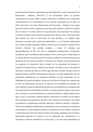 3
resocialización de internos sentenciados por robo agravado en centro penitenciario de
Potracancha – Huánuco, 2014-2015; Y sus conclusiones fueron: La presente
investigación tuvo como objetivo general determinar la influencia de los problemas
intracarcelarios en la resocialización de los internos sentenciados por el delito de
Robo Agravado en el Centro Penitenciario de Potracancha – Huánuco. Esto quiere
decir que nuestro interés es aportar nuevas ideas para mejorar la situación carcelaria
de los internos. Y así hacer efectivo la resocialización. Para demostrar esto, primero
se realizó un análisis de la situación carcelaria de los interno; como visitas personales
para observar de cerca la convivencia de estas personas y en segundo lugar
realizamos encuestas tanto al personal administrativo y a los internos sentenciados
por el delito de Robo Agravado. Pudimos observar que la situación carcelaria de los
reclusos evidencia una realidad compleja y critica. Se concluye que
aproximadamente un 90% del total de trabajadores administrativos encuestados
manifiestan que las problemas intracarcelarios son las causas que en dicho penal no
se logra la efectiva resocialización de los internos, problemas como deficiencias en la
aplicación de las normas carcelarias, vulneración de derechos, desconocimiento de
las programas de educación, falta de interés de las autoridades de mantener y
recuperar el bienestar fisco y mental de los internos, no tienen acceso a una atención
adecuada y oportuna de salud, no reciben agua apta para consumo humano y para su
higiene personal, también la alimentación es pésimo y de mala calidad sobre todo en
condiciones antihigiénicas, las programas laborales no están cumpliendo con sus
finalidades de reinserción laboral, siendo que los talleres de formación y capacitación
no solo son insuficientes sino que no se adecuan a la necesidades del mercado. Así
como también el penal de potracancha presenta un serio problema de corrupción todo
esto propiciado por el hacimiento carcelario, así mismo pudimos apreciar que mucho
de los internos no están informados de su situación jurídica y régimen penitenciario
bajo el cual se encuentran, también podemos mencionar no cuentan con un espacio
físico adecuado para permanecer durante el día y descansar en la noche y por ultimo
no pertenecen a agrupaciones culturales, deportivas, laborales, artísticas y religiosas.
Todos estos problemas anteriormente mencionados son las causas que en el penal de
Potracancha no se está logrando la efectiva resocialización de los internos. Asimismo
se determinó que el 85% del total de internos encuestados manifiestan que la política
penitenciaria aplicada en el penal no son los adecuados por consiguiente no se
encuentran en buenas condiciones de convivencia, y con esto está comprobado que
 