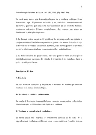 8
denomina tipicidad,(RODRIGUEZ DEVESA, 1989, pág. 393 Y SS)
Se puede decir que es una descripción abstracta de la conducta prohibida. Es un
instrumento legal, lógicamente necesario y de naturaleza predominantemente
descriptiva, que tiene por función la individualización de las conductas humanas
penalmente relevantes; Existen, principalmente, dos posturas que sirven de
fundamento al principio de tipicidad:
1. La llamada certeza subjetiva. El sentido de las acciones penales es modelar el
comportamiento de los ciudadanos para que se ajusten a las normas de conducta cuya
infracción está asociada a una sanción. Por tanto, si las normas penales no existen o
no son lo suficientemente claras, perderán su sentido y serán ilegítimas.
2. La tesis limitativa del poder estatal. Bajo este punto de vista, el principio de
tipicidad supone un incremento del estándar de protección de los ciudadanos frente al
poder coercitivo del Estado.
Faz objetiva del tipo
A-Conducta
Es toda actuación controlada y dirigida por la voluntad del hombre que causa un
resultado en el mundo fenomenológico.
B- Nexo entre la conducta y el resultado
La prueba de la relación de causalidad es un elemento imprescindible en los delitos
de resultado para la calificación como típica de la conducta.
C- Teoría de la equivalencia de condiciones
La teoría causal más extendida y comúnmente admitida es la teoría de la
equivalencia de condiciones, si bien no en su versión tradicional (conditio sine qua
 