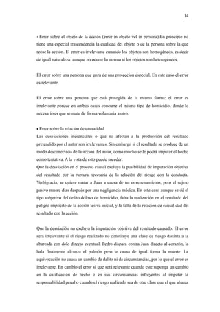 14
 Error sobre el objeto de la acción (error in objeto vel in persona):En principio no
tiene una especial trascendencia la cualidad del objeto o de la persona sobre la que
recae la acción. El error es irrelevante cunando los objetos son homogéneos, es decir
de igual naturaleza; aunque no ocurre lo mismo si los objetos son heterogéneos,
El error sobre una persona que goza de una protección especial. En este caso el error
es relevante.
El error sobre una persona que está protegida de la misma forma: el error es
irrelevante porque en ambos casos concurre el mismo tipo de homicidio, donde lo
necesario es que se mate de forma voluntaria a otro.
 Error sobre la relación de causalidad
Las desviaciones inesenciales o que no afectan a la producción del resultado
pretendido por el autor son irrelevantes. Sin embargo si el resultado se produce de un
modo desconectado de la acción del autor, como mucho se le podrá imputar el hecho
como tentativa. A la vista de esto puede suceder:
Que la desviación en el proceso causal excluya la posibilidad de imputación objetiva
del resultado por la ruptura necesaria de la relación del riesgo con la conducta.
Verbigracia, se quiere matar a Juan a causa de un envenenamiento, pero el sujeto
pasivo muere días después por una negligencia médica. En este caso aunque se dé el
tipo subjetivo del delito doloso de homicidio, falta la realización en el resultado del
peligro implícito de la acción lesiva inicial, y la falta de la relación de causalidad del
resultado con la acción.
Que la desviación no excluya la imputación objetiva del resultado causado. El error
será irrelevante si el riesgo realizado no constituye una clase de riesgo distinta a la
abarcada con dolo directo eventual. Pedro dispara contra Juan directo al corazón, la
bala finalmente alcanza el pulmón pero le causa de igual forma la muerte. La
equivocación no causa un cambio de delito ni de circunstancias, por lo que el error es
irrelevante. En cambio el error sí que será relevante cuando este suponga un cambio
en la calificación de hecho o en sus circunstancias influyentes al imputar la
responsabilidad penal o cuando el riesgo realizado sea de otre clase que el que abarca
 