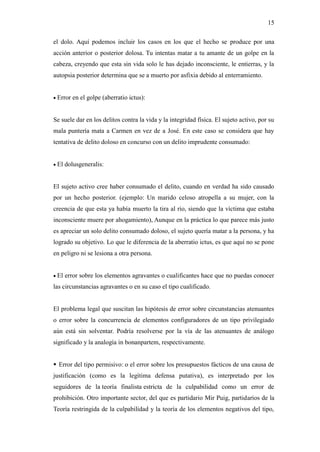 15
el dolo. Aquí podemos incluir los casos en los que el hecho se produce por una
acción anterior o posterior dolosa. Tu intentas matar a tu amante de un golpe en la
cabeza, creyendo que esta sin vida solo le has dejado inconsciente, le entierras, y la
autopsia posterior determina que se a muerto por asfixia debido al enterramiento.
 Error en el golpe (aberratio ictus):
Se suele dar en los delitos contra la vida y la integridad física. El sujeto activo, por su
mala puntería mata a Carmen en vez de a José. En este caso se considera que hay
tentativa de delito doloso en concurso con un delito imprudente consumado:
 El dolusgeneralis:
El sujeto activo cree haber consumado el delito, cuando en verdad ha sido causado
por un hecho posterior. (ejemplo: Un marido celoso atropella a su mujer, con la
creencia de que esta ya había muerto la tira al río, siendo que la víctima que estaba
inconsciente muere por ahogamiento), Aunque en la práctica lo que parece más justo
es apreciar un solo delito consumado doloso, el sujeto quería matar a la persona, y ha
logrado su objetivo. Lo que le diferencia de la aberratio ictus, es que aquí no se pone
en peligro ni se lesiona a otra persona.
 El error sobre los elementos agravantes o cualificantes hace que no puedas conocer
las circunstancias agravantes o en su caso el tipo cualificado.
El problema legal que suscitan las hipótesis de error sobre circunstancias atenuantes
o error sobre la concurrencia de elementos configuradores de un tipo privilegiado
aún está sin solventar. Podría resolverse por la vía de las atenuantes de análogo
significado y la analogía in bonanpartem, respectivamente.
 Error del tipo permisivo: o el error sobre los presupuestos fácticos de una causa de
justificación (como es la legítima defensa putativa), es interpretado por los
seguidores de la teoría finalista estricta de la culpabilidad como un error de
prohibición. Otro importante sector, del que es partidario Mir Puig, partidarios de la
Teoría restringida de la culpabilidad y la teoría de los elementos negativos del tipo,
 
