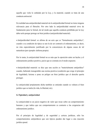 18
aquella que viola lo señalado por la Ley, y la material, cuando se trata de una
conducta antisocial.
En realidad una antijuridicidad material sin la antijuridicidad formal no tiene ninguna
relevancia para el Derecho. Por otro lado la antijuridicidad material sirve de
fundamento para la formal, de tal modo que aquella conducta prohibida por la Ley
debe serlo porque protege un bien jurídico (antijuridicidad material).
 Antijuridicidad formal: se afirma de un acto que es "formalmente antijurídico",
cuando a su condición de típica se une la de ser contrario al ordenamiento, es decir,
no ésta especialmente justificado por la concurrencia de alguna causa de tal
naturaleza (por ejemplo: defensa propia).
Por lo tanto, la antijuricidad formal no es más que la oposición entre un hecho y el
ordenamiento jurídico positivo, juicio que se constata en el modo expuesto.
 Antijuridicidad material: se dice que una acción es "materialmente antijurídica"
cuando, habiendo transgredido una norma positiva (condición que exige el principio
de legalidad), lesiona o pone en peligro un bien jurídico que el derecho quería
proteger.
La antijuricidad propiamente dicha también se entiende cuando se vulnera el bien
jurídico que se tutela (la vida, la libertad, etc).
G-Tipicidad y antijuricidad
La antijuricidad es un juicio negativo de valor que recae sobre un comportamiento
humano y que indica que ese comportamiento es contrario a las exigencias del
ordenamiento jurídico.
Por el principio de legalidad y de seguridad y certeza jurídicas, sólo los
comportamientos antijurídicos que son típicos pueden dar lugar a una reacción
jurídico penal.
 
